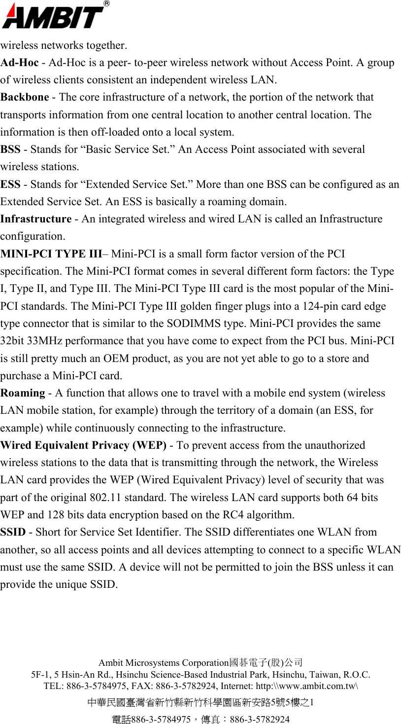  Ambit Microsystems Corporation國碁電子(股)公司 5F-1, 5 Hsin-An Rd., Hsinchu Science-Based Industrial Park, Hsinchu, Taiwan, R.O.C. TEL: 886-3-5784975, FAX: 886-3-5782924, Internet: http:\\www.ambit.com.tw\ 中華民國臺灣省新竹縣新竹科學園區新安路5號5樓之1 電話886-3-5784975，傳真：886-3-5782924  wireless networks together. Ad-Hoc - Ad-Hoc is a peer- to-peer wireless network without Access Point. A group of wireless clients consistent an independent wireless LAN. Backbone - The core infrastructure of a network, the portion of the network that transports information from one central location to another central location. The information is then off-loaded onto a local system. BSS - Stands for “Basic Service Set.” An Access Point associated with several wireless stations. ESS - Stands for “Extended Service Set.” More than one BSS can be configured as an Extended Service Set. An ESS is basically a roaming domain. Infrastructure - An integrated wireless and wired LAN is called an Infrastructure configuration. MINI-PCI TYPE III– Mini-PCI is a small form factor version of the PCI specification. The Mini-PCI format comes in several different form factors: the Type I, Type II, and Type III. The Mini-PCI Type III card is the most popular of the Mini-PCI standards. The Mini-PCI Type III golden finger plugs into a 124-pin card edge type connector that is similar to the SODIMMS type. Mini-PCI provides the same 32bit 33MHz performance that you have come to expect from the PCI bus. Mini-PCI is still pretty much an OEM product, as you are not yet able to go to a store and purchase a Mini-PCI card.  Roaming - A function that allows one to travel with a mobile end system (wireless LAN mobile station, for example) through the territory of a domain (an ESS, for example) while continuously connecting to the infrastructure. Wired Equivalent Privacy (WEP) - To prevent access from the unauthorized wireless stations to the data that is transmitting through the network, the Wireless LAN card provides the WEP (Wired Equivalent Privacy) level of security that was part of the original 802.11 standard. The wireless LAN card supports both 64 bits WEP and 128 bits data encryption based on the RC4 algorithm. SSID - Short for Service Set Identifier. The SSID differentiates one WLAN from another, so all access points and all devices attempting to connect to a specific WLAN must use the same SSID. A device will not be permitted to join the BSS unless it can provide the unique SSID.    