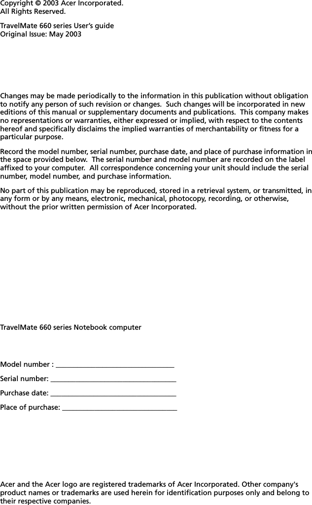 Changes may be made periodically to the information in this publication without obligation to notify any person of such revision or changes.  Such changes will be incorporated in new editions of this manual or supplementary documents and publications.  This company makes no representations or warranties, either expressed or implied, with respect to the contents hereof and specifically disclaims the implied warranties of merchantability or fitness for a particular purpose.Record the model number, serial number, purchase date, and place of purchase information in the space provided below.  The serial number and model number are recorded on the label affixed to your computer.  All correspondence concerning your unit should include the serial number, model number, and purchase information.No part of this publication may be reproduced, stored in a retrieval system, or transmitted, in any form or by any means, electronic, mechanical, photocopy, recording, or otherwise, without the prior written permission of Acer Incorporated.Model number : _________________________________Serial number: ___________________________________Purchase date: ___________________________________Place of purchase: ________________________________Copyright © 2003 Acer Incorporated. All Rights Reserved.TravelMate 660 series User’s guide Original Issue: May 2003TravelMate 660 series Notebook computerAcer and the Acer logo are registered trademarks of Acer Incorporated. Other company&apos;s product names or trademarks are used herein for identification purposes only and belong to their respective companies.