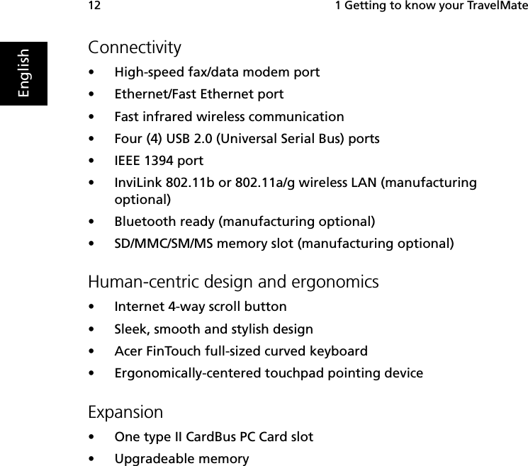  1 Getting to know your TravelMate12EnglishConnectivity•High-speed fax/data modem port•Ethernet/Fast Ethernet port•Fast infrared wireless communication•Four (4) USB 2.0 (Universal Serial Bus) ports•IEEE 1394 port•InviLink 802.11b or 802.11a/g wireless LAN (manufacturing optional)•Bluetooth ready (manufacturing optional)•SD/MMC/SM/MS memory slot (manufacturing optional)Human-centric design and ergonomics•Internet 4-way scroll button•Sleek, smooth and stylish design•Acer FinTouch full-sized curved keyboard•Ergonomically-centered touchpad pointing deviceExpansion•One type II CardBus PC Card slot•Upgradeable memory