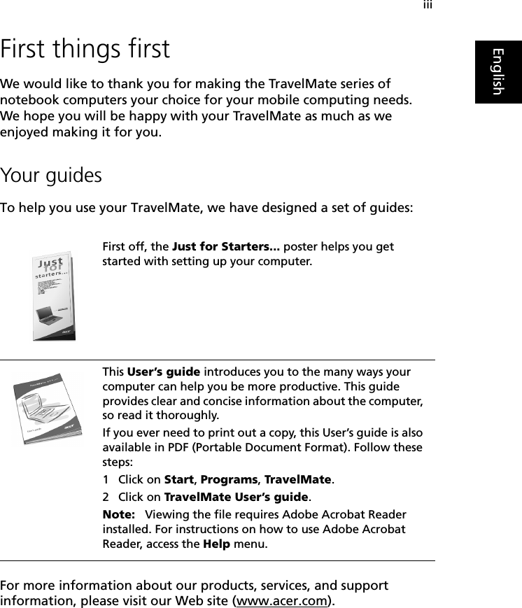 iiiEnglishFirst things firstWe would like to thank you for making the TravelMate series of notebook computers your choice for your mobile computing needs. We hope you will be happy with your TravelMate as much as we enjoyed making it for you.Your guidesTo help you use your TravelMate, we have designed a set of guides:For more information about our products, services, and support information, please visit our Web site (www.acer.com).First off, the Just for Starters... poster helps you get started with setting up your computer.This User’s guide introduces you to the many ways your computer can help you be more productive. This guide provides clear and concise information about the computer, so read it thoroughly.If you ever need to print out a copy, this User’s guide is also available in PDF (Portable Document Format). Follow these steps:1 Click on Start, Programs, TravelMate.2 Click on TravelMate User’s guide.Note:   Viewing the file requires Adobe Acrobat Reader installed. For instructions on how to use Adobe Acrobat Reader, access the Help menu.