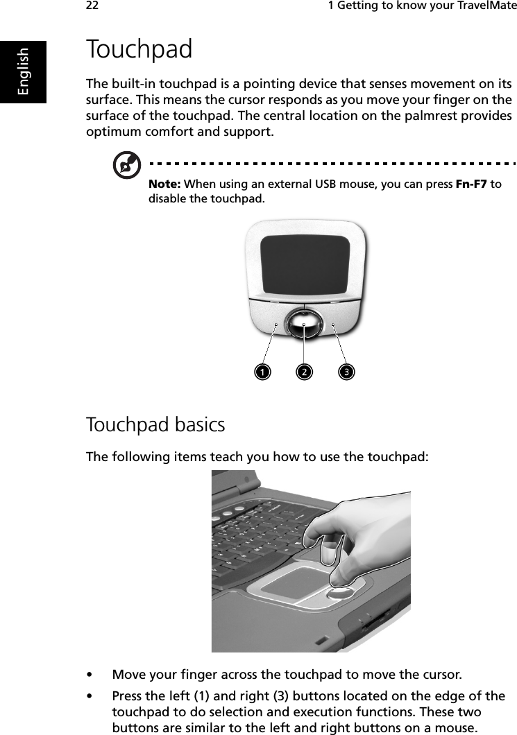  1 Getting to know your TravelMate22EnglishTouchpadThe built-in touchpad is a pointing device that senses movement on its surface. This means the cursor responds as you move your finger on the surface of the touchpad. The central location on the palmrest provides optimum comfort and support.Note: When using an external USB mouse, you can press Fn-F7 to disable the touchpad.     Touchpad basicsThe following items teach you how to use the touchpad:•Move your finger across the touchpad to move the cursor.•Press the left (1) and right (3) buttons located on the edge of the touchpad to do selection and execution functions. These two buttons are similar to the left and right buttons on a mouse. 