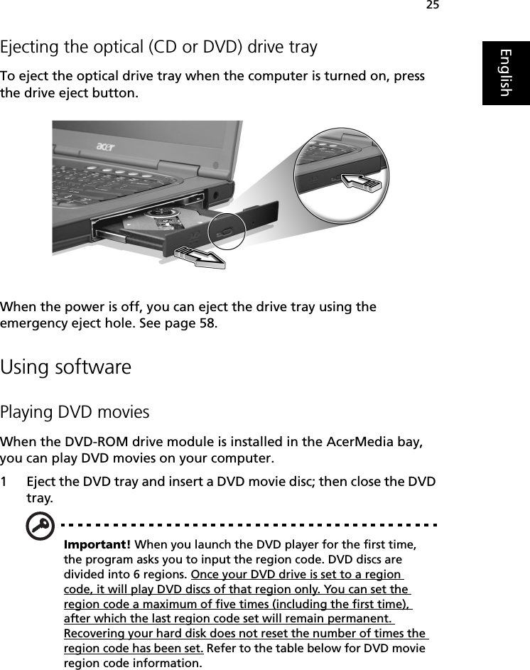 25EnglishEjecting the optical (CD or DVD) drive trayTo eject the optical drive tray when the computer is turned on, press the drive eject button.When the power is off, you can eject the drive tray using the emergency eject hole. See page 58.Using softwarePlaying DVD moviesWhen the DVD-ROM drive module is installed in the AcerMedia bay, you can play DVD movies on your computer.1 Eject the DVD tray and insert a DVD movie disc; then close the DVD tray.Important! When you launch the DVD player for the first time, the program asks you to input the region code. DVD discs are divided into 6 regions. Once your DVD drive is set to a region code, it will play DVD discs of that region only. You can set the region code a maximum of five times (including the first time), after which the last region code set will remain permanent. Recovering your hard disk does not reset the number of times the region code has been set. Refer to the table below for DVD movie region code information.