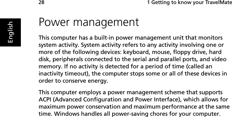  1 Getting to know your TravelMate28EnglishPower managementThis computer has a built-in power management unit that monitors system activity. System activity refers to any activity involving one or more of the following devices: keyboard, mouse, floppy drive, hard disk, peripherals connected to the serial and parallel ports, and video memory. If no activity is detected for a period of time (called an inactivity timeout), the computer stops some or all of these devices in order to conserve energy.This computer employs a power management scheme that supports ACPI (Advanced Configuration and Power Interface), which allows for maximum power conservation and maximum performance at the same time. Windows handles all power-saving chores for your computer.