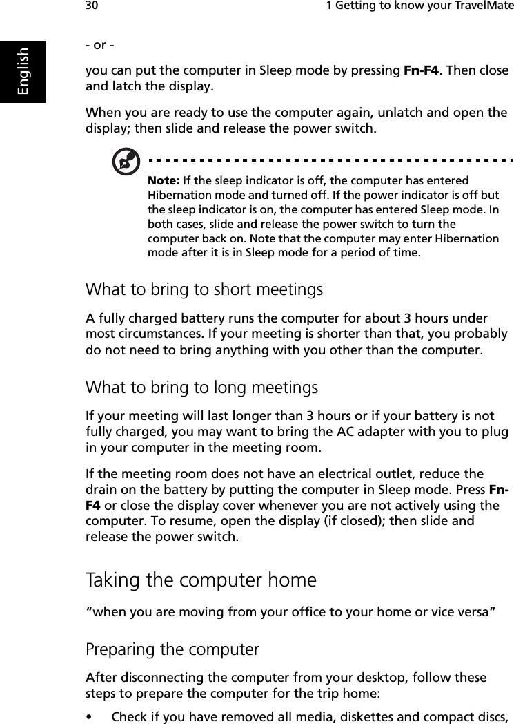  1 Getting to know your TravelMate30English- or - you can put the computer in Sleep mode by pressing Fn-F4. Then close and latch the display. When you are ready to use the computer again, unlatch and open the display; then slide and release the power switch.Note: If the sleep indicator is off, the computer has entered Hibernation mode and turned off. If the power indicator is off but the sleep indicator is on, the computer has entered Sleep mode. In both cases, slide and release the power switch to turn the computer back on. Note that the computer may enter Hibernation mode after it is in Sleep mode for a period of time.What to bring to short meetingsA fully charged battery runs the computer for about 3 hours under most circumstances. If your meeting is shorter than that, you probably do not need to bring anything with you other than the computer.What to bring to long meetingsIf your meeting will last longer than 3 hours or if your battery is not fully charged, you may want to bring the AC adapter with you to plug in your computer in the meeting room.If the meeting room does not have an electrical outlet, reduce the drain on the battery by putting the computer in Sleep mode. Press Fn-F4 or close the display cover whenever you are not actively using the computer. To resume, open the display (if closed); then slide and release the power switch.Taking the computer home“when you are moving from your office to your home or vice versa”Preparing the computerAfter disconnecting the computer from your desktop, follow these steps to prepare the computer for the trip home:•Check if you have removed all media, diskettes and compact discs, 