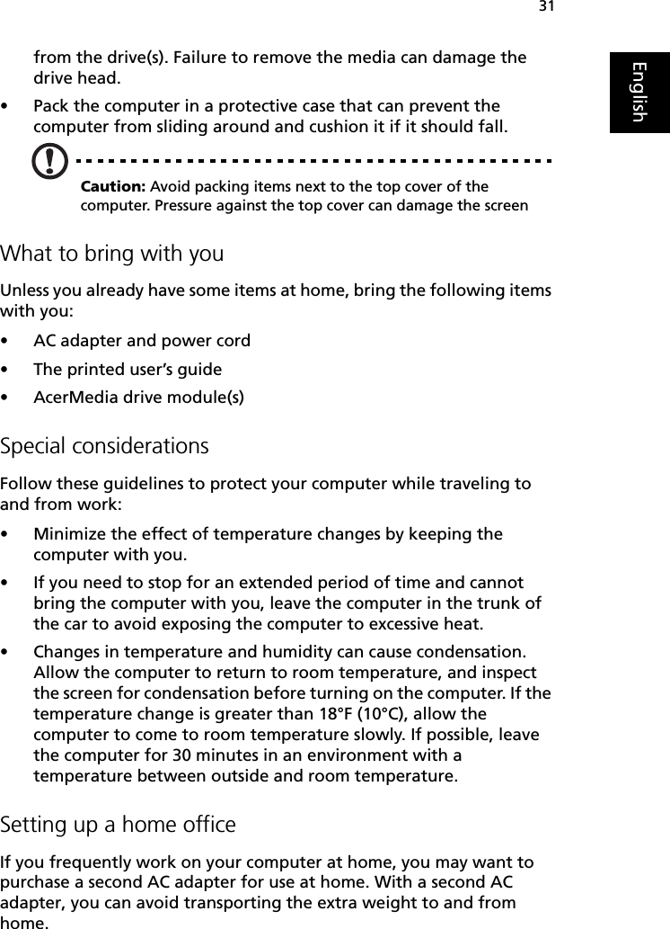31Englishfrom the drive(s). Failure to remove the media can damage the drive head.•Pack the computer in a protective case that can prevent the computer from sliding around and cushion it if it should fall.Caution: Avoid packing items next to the top cover of the computer. Pressure against the top cover can damage the screenWhat to bring with youUnless you already have some items at home, bring the following items with you:•AC adapter and power cord•The printed user’s guide•AcerMedia drive module(s)Special considerationsFollow these guidelines to protect your computer while traveling to and from work:•Minimize the effect of temperature changes by keeping the computer with you.•If you need to stop for an extended period of time and cannot bring the computer with you, leave the computer in the trunk of the car to avoid exposing the computer to excessive heat.•Changes in temperature and humidity can cause condensation. Allow the computer to return to room temperature, and inspect the screen for condensation before turning on the computer. If the temperature change is greater than 18°F (10°C), allow the computer to come to room temperature slowly. If possible, leave the computer for 30 minutes in an environment with a temperature between outside and room temperature.Setting up a home officeIf you frequently work on your computer at home, you may want to purchase a second AC adapter for use at home. With a second AC adapter, you can avoid transporting the extra weight to and from home. 