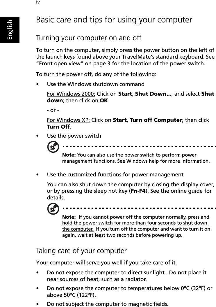 ivEnglishBasic care and tips for using your computerTurning your computer on and offTo turn on the computer, simply press the power button on the left of the launch keys found above your TravelMate’s standard keyboard. See “Front open view” on page 3 for the location of the power switch.To turn the power off, do any of the following:•Use the Windows shutdown commandFor Windows 2000: Click on Start, Shut Down..., and select Shut down; then click on OK.- or - For Windows XP: Click on Start, Turn off Computer; then click Turn Off.•Use the power switchNote: You can also use the power switch to perform power management functions. See Windows help for more information.•Use the customized functions for power managementYou can also shut down the computer by closing the display cover, or by pressing the sleep hot key (Fn-F4). See the online guide for details.Note:  If you cannot power off the computer normally, press and hold the power switch for more than four seconds to shut down the computer.  If you turn off the computer and want to turn it on again, wait at least two seconds before powering up.Taking care of your computerYour computer will serve you well if you take care of it.•Do not expose the computer to direct sunlight.  Do not place it near sources of heat, such as a radiator.•Do not expose the computer to temperatures below 0ºC (32ºF) or above 50ºC (122ºF).•Do not subject the computer to magnetic fields.