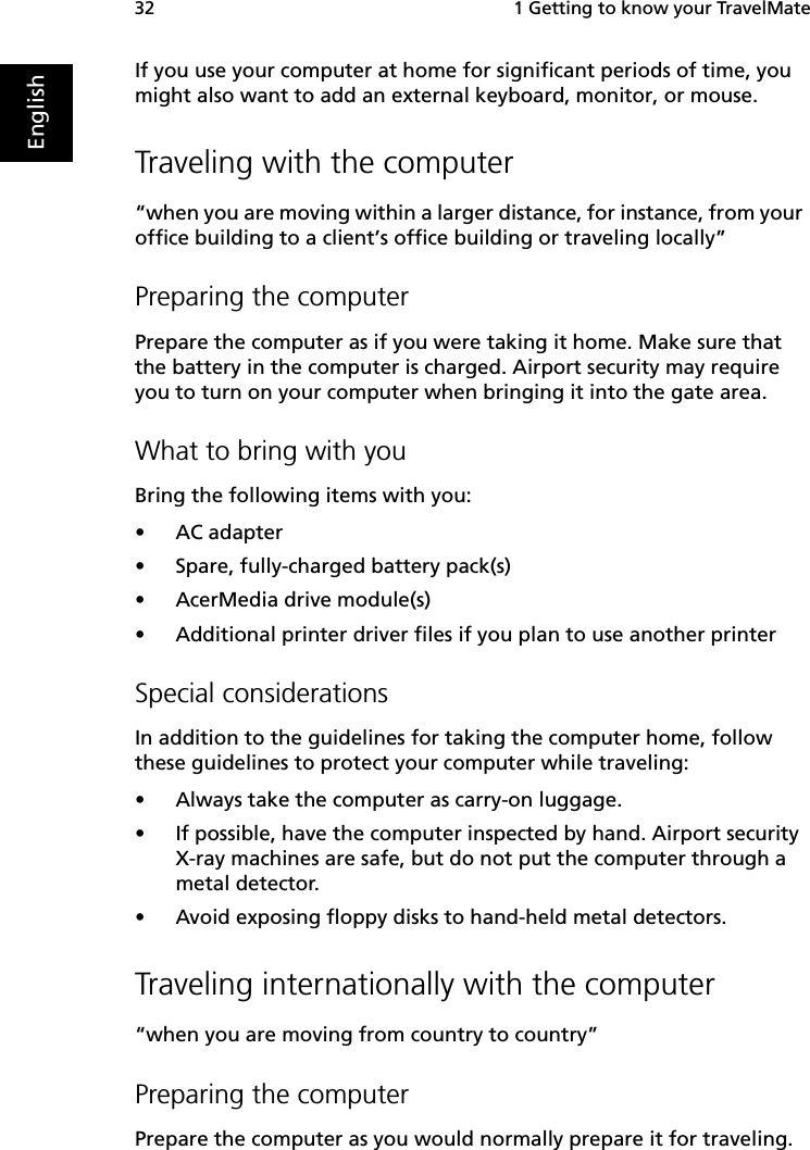  1 Getting to know your TravelMate32EnglishIf you use your computer at home for significant periods of time, you might also want to add an external keyboard, monitor, or mouse. Traveling with the computer“when you are moving within a larger distance, for instance, from your office building to a client’s office building or traveling locally”Preparing the computerPrepare the computer as if you were taking it home. Make sure that the battery in the computer is charged. Airport security may require you to turn on your computer when bringing it into the gate area. What to bring with youBring the following items with you:•AC adapter•Spare, fully-charged battery pack(s)•AcerMedia drive module(s)•Additional printer driver files if you plan to use another printerSpecial considerationsIn addition to the guidelines for taking the computer home, follow these guidelines to protect your computer while traveling:•Always take the computer as carry-on luggage.•If possible, have the computer inspected by hand. Airport security X-ray machines are safe, but do not put the computer through a metal detector. •Avoid exposing floppy disks to hand-held metal detectors.Traveling internationally with the computer“when you are moving from country to country”Preparing the computerPrepare the computer as you would normally prepare it for traveling. 