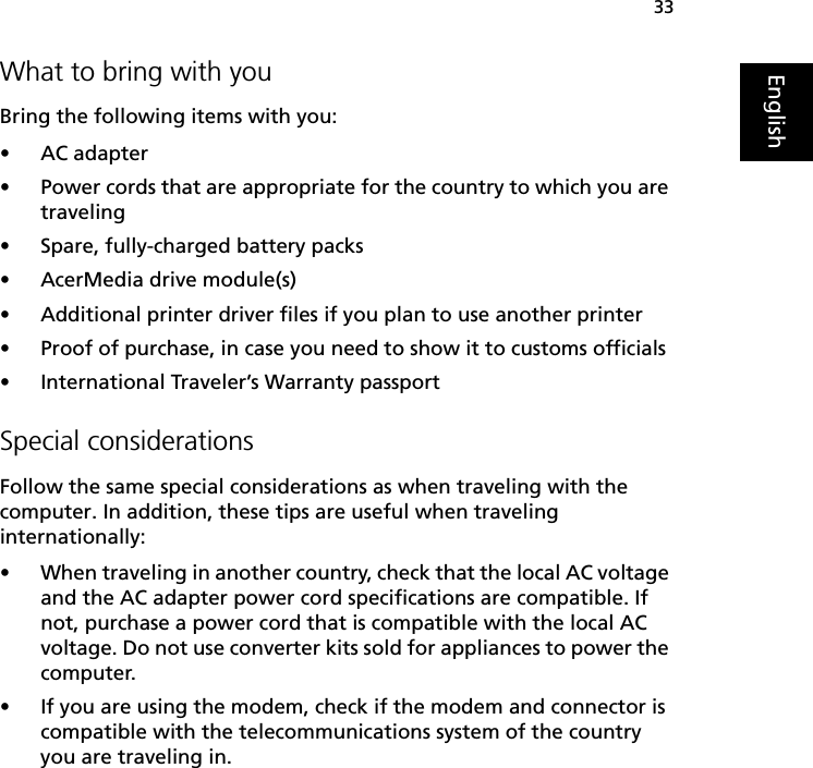 33EnglishWhat to bring with youBring the following items with you:•AC adapter•Power cords that are appropriate for the country to which you are traveling•Spare, fully-charged battery packs•AcerMedia drive module(s)•Additional printer driver files if you plan to use another printer•Proof of purchase, in case you need to show it to customs officials•International Traveler’s Warranty passportSpecial considerationsFollow the same special considerations as when traveling with the computer. In addition, these tips are useful when traveling internationally:•When traveling in another country, check that the local AC voltage and the AC adapter power cord specifications are compatible. If not, purchase a power cord that is compatible with the local AC voltage. Do not use converter kits sold for appliances to power the computer.•If you are using the modem, check if the modem and connector is compatible with the telecommunications system of the country you are traveling in.