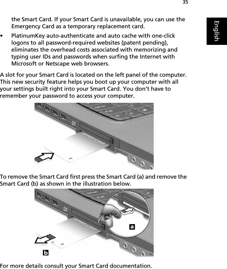 35Englishthe Smart Card. If your Smart Card is unavailable, you can use the Emergency Card as a temporary replacement card.• PlatinumKey auto-authenticate and auto cache with one-click logons to all password-required websites (patent pending), eliminates the overhead costs associated with memorizing and typing user IDs and passwords when surfing the Internet with Microsoft or Netscape web browsers. A slot for your Smart Card is located on the left panel of the computer. This new security feature helps you boot up your computer with all your settings built right into your Smart Card. You don’t have to remember your password to access your computer. To remove the Smart Card first press the Smart Card (a) and remove the Smart Card (b) as shown in the illustration below. For more details consult your Smart Card documentation. 