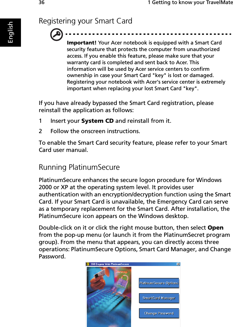  1 Getting to know your TravelMate36EnglishRegistering your Smart CardImportant! Your Acer notebook is equipped with a Smart Card security feature that protects the computer from unauthorized access. If you enable this feature, please make sure that your warranty card is completed and sent back to Acer. This information will be used by Acer service centers to confirm ownership in case your Smart Card &quot;key&quot; is lost or damaged. Registering your notebook with Acer&apos;s service center is extremely important when replacing your lost Smart Card &quot;key&quot;.If you have already bypassed the Smart Card registration, please reinstall the application as follows:1 Insert your System CD and reinstall from it.2 Follow the onscreen instructions.To enable the Smart Card security feature, please refer to your Smart Card user manual.Running PlatinumSecurePlatinumSecure enhances the secure logon procedure for Windows 2000 or XP at the operating system level. It provides user authentication with an encryption/decryption function using the Smart Card. If your Smart Card is unavailable, the Emergency Card can serve as a temporary replacement for the Smart Card. After installation, the PlatinumSecure icon appears on the Windows desktop. Double-click on it or click the right mouse button, then select Open from the pop-up menu (or launch it from the PlatinumSecret program group). From the menu that appears, you can directly access three operations: PlatinumSecure Options, Smart Card Manager, and Change Password. 