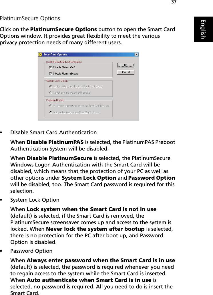 37EnglishPlatinumSecure OptionsClick on the PlatinumSecure Options button to open the Smart Card Options window. It provides great flexibility to meet the various privacy protection needs of many different users.   • Disable Smart Card AuthenticationWhen Disable PlatinumPAS is selected, the PlatinumPAS Preboot Authentication System will be disabled.When Disable PlatinumSecure is selected, the PlatinumSecure Windows Logon Authentication with the Smart Card will be disabled, which means that the protection of your PC as well as other options under System Lock Option and Password Option will be disabled, too. The Smart Card password is required for this selection.• System Lock OptionWhen Lock system when the Smart Card is not in use (default) is selected, if the Smart Card is removed, the PlatinumSecure screensaver comes up and access to the system is locked. When Never lock the system after bootup is selected, there is no protection for the PC after boot up, and Password Option is disabled. • Password OptionWhen Always enter password when the Smart Card is in use (default) is selected, the password is required whenever you need to regain access to the system while the Smart Card is inserted. When Auto authenticate when Smart Card is in use is selected, no password is required. All you need to do is insert the Smart Card.