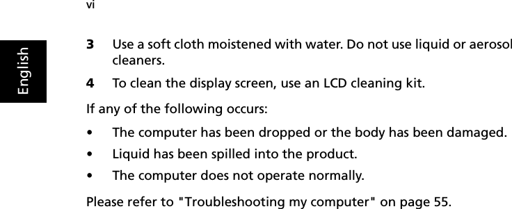 viEnglish3Use a soft cloth moistened with water. Do not use liquid or aerosol cleaners.4To clean the display screen, use an LCD cleaning kit.If any of the following occurs:•The computer has been dropped or the body has been damaged.•Liquid has been spilled into the product.•The computer does not operate normally.Please refer to &quot;Troubleshooting my computer&quot; on page 55.