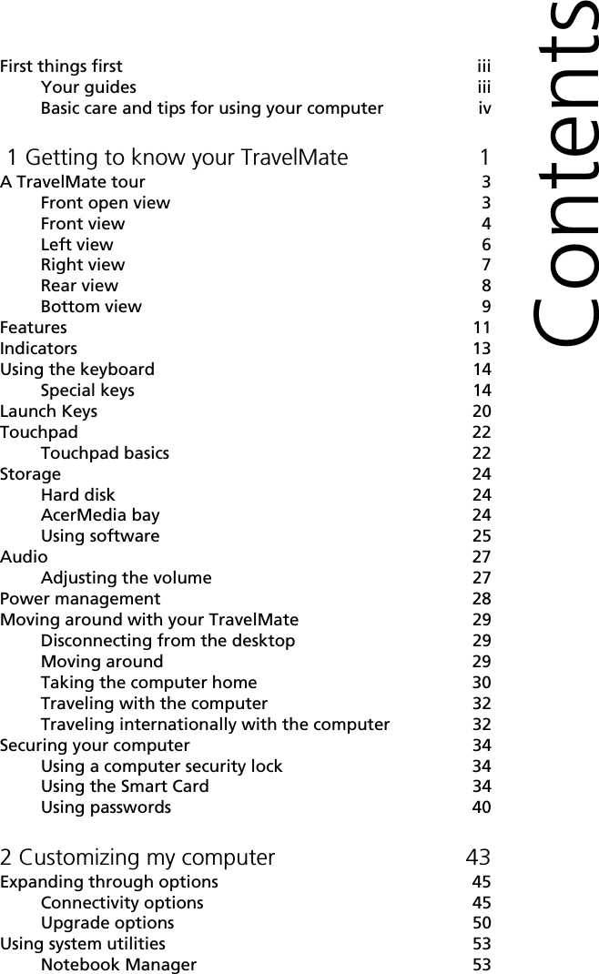 First things first iiiYour guides iiiBasic care and tips for using your computer iv 1 Getting to know your TravelMate 1A TravelMate tour 3Front open view 3Front view 4Left view     6Right view 7Rear view 8Bottom view 9Features 11Indicators 13Using the keyboard 14Special keys 14Launch Keys 20Touchpad 22Touchpad basics 22Storage 24Hard disk 24AcerMedia bay 24Using software 25Audio 27Adjusting the volume 27Power management 28Moving around with your TravelMate 29Disconnecting from the desktop 29Moving around 29Taking the computer home 30Traveling with the computer 32Traveling internationally with the computer 32Securing your computer 34Using a computer security lock 34Using the Smart Card 34Using passwords 402 Customizing my computer 43Expanding through options 45Connectivity options 45Upgrade options 50Using system utilities 53Notebook Manager 53Contents