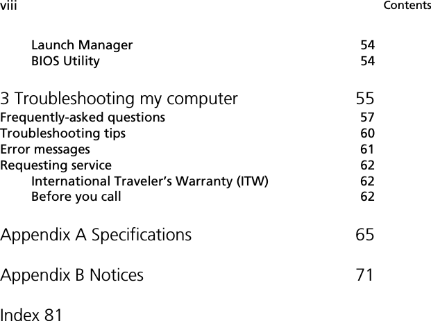 ContentsviiiLaunch Manager 54BIOS Utility 543 Troubleshooting my computer 55Frequently-asked questions 57Troubleshooting tips 60Error messages 61Requesting service 62International Traveler’s Warranty (ITW) 62Before you call 62Appendix A Specifications 65Appendix B Notices 71Index 81