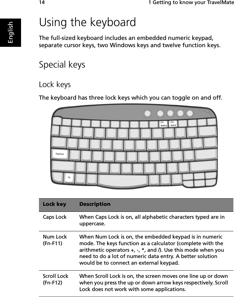 1 Getting to know your TravelMate14EnglishUsing the keyboardThe full-sized keyboard includes an embedded numeric keypad, separate cursor keys, two Windows keys and twelve function keys.Special keysLock keysThe keyboard has three lock keys which you can toggle on and off.   Lock key DescriptionCaps Lock When Caps Lock is on, all alphabetic characters typed are in uppercase.Num Lock (Fn-F11)When Num Lock is on, the embedded keypad is in numeric mode. The keys function as a calculator (complete with the arithmetic operators +, -, *, and /). Use this mode when you need to do a lot of numeric data entry. A better solution would be to connect an external keypad.Scroll Lock (Fn-F12)When Scroll Lock is on, the screen moves one line up or down when you press the up or down arrow keys respectively. Scroll Lock does not work with some applications.