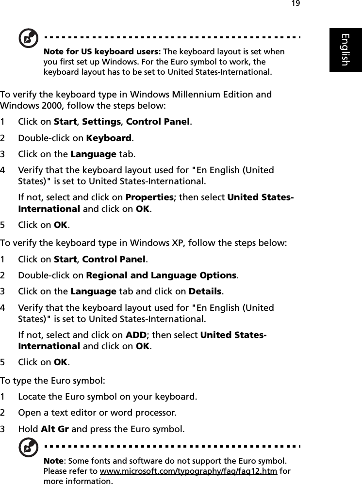 19EnglishNote for US keyboard users: The keyboard layout is set when you first set up Windows. For the Euro symbol to work, the keyboard layout has to be set to United States-International.To verify the keyboard type in Windows Millennium Edition and Windows 2000, follow the steps below:1 Click on Start, Settings, Control Panel.2 Double-click on Keyboard. 3 Click on the Language tab.4 Verify that the keyboard layout used for &quot;En English (United States)&quot; is set to United States-International.If not, select and click on Properties; then select United States-International and click on OK.5 Click on OK.To verify the keyboard type in Windows XP, follow the steps below:1 Click on Start, Control Panel.2 Double-click on Regional and Language Options.3 Click on the Language tab and click on Details.4 Verify that the keyboard layout used for &quot;En English (United States)&quot; is set to United States-International.If not, select and click on ADD; then select United States-International and click on OK.5 Click on OK.To type the Euro symbol:1 Locate the Euro symbol on your keyboard.2 Open a text editor or word processor.3Hold Alt Gr and press the Euro symbol.Note: Some fonts and software do not support the Euro symbol. Please refer to www.microsoft.com/typography/faq/faq12.htm for more information.