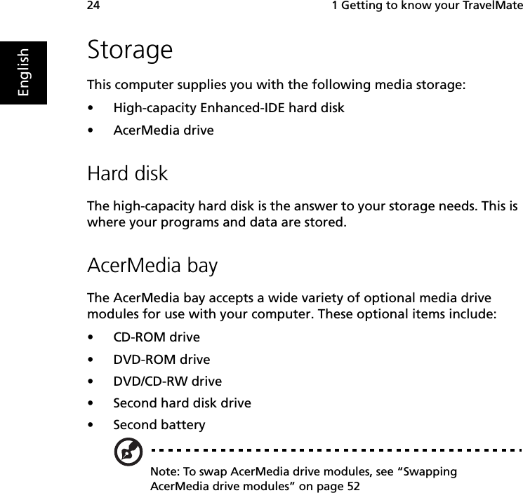  1 Getting to know your TravelMate24EnglishStorageThis computer supplies you with the following media storage:•High-capacity Enhanced-IDE hard disk•AcerMedia driveHard diskThe high-capacity hard disk is the answer to your storage needs. This is where your programs and data are stored.AcerMedia bayThe AcerMedia bay accepts a wide variety of optional media drive modules for use with your computer. These optional items include:•CD-ROM drive•DVD-ROM drive •DVD/CD-RW drive •Second hard disk drive•Second batteryNote: To swap AcerMedia drive modules, see “Swapping AcerMedia drive modules” on page 52