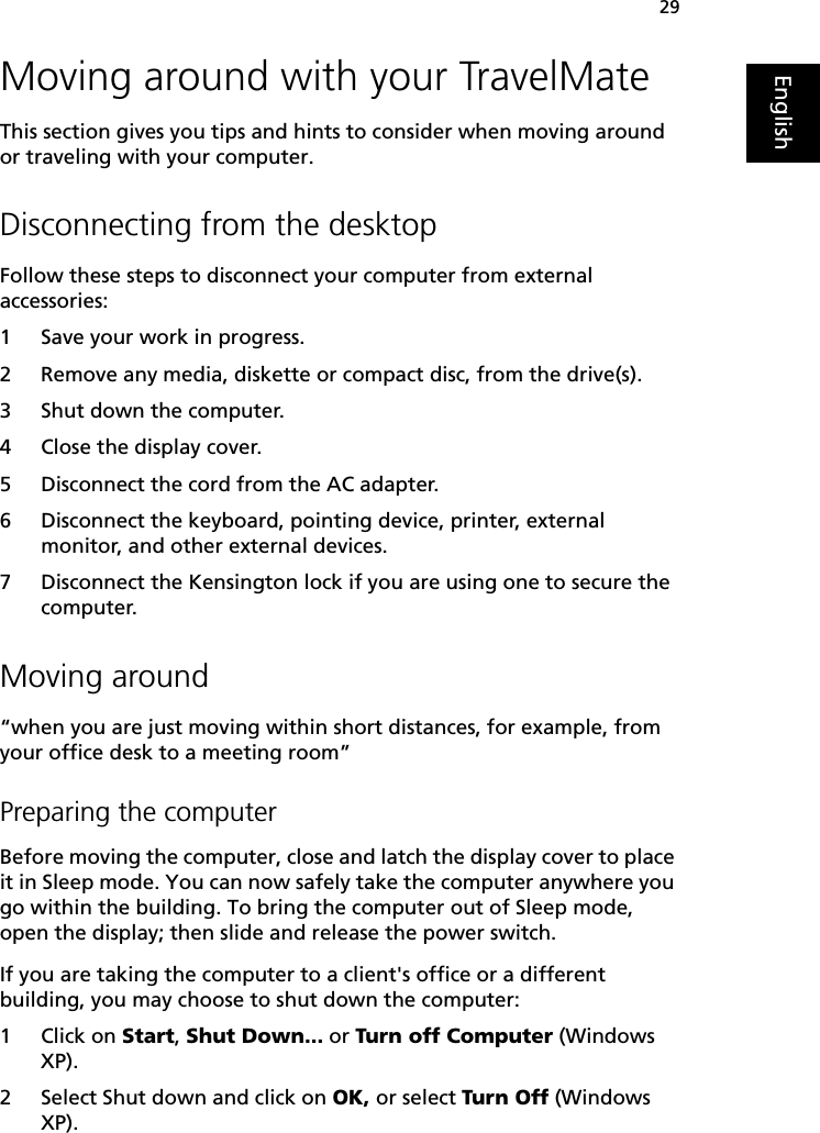 29EnglishMoving around with your TravelMateThis section gives you tips and hints to consider when moving around or traveling with your computer.Disconnecting from the desktopFollow these steps to disconnect your computer from external accessories:1 Save your work in progress.2 Remove any media, diskette or compact disc, from the drive(s).3 Shut down the computer.4 Close the display cover.5 Disconnect the cord from the AC adapter.6 Disconnect the keyboard, pointing device, printer, external monitor, and other external devices.7 Disconnect the Kensington lock if you are using one to secure the computer.Moving around“when you are just moving within short distances, for example, from your office desk to a meeting room”Preparing the computerBefore moving the computer, close and latch the display cover to place it in Sleep mode. You can now safely take the computer anywhere you go within the building. To bring the computer out of Sleep mode, open the display; then slide and release the power switch.If you are taking the computer to a client&apos;s office or a different building, you may choose to shut down the computer: 1 Click on Start, Shut Down... or Turn off Computer (Windows XP). 2 Select Shut down and click on OK, or select Turn Off (Windows XP). 