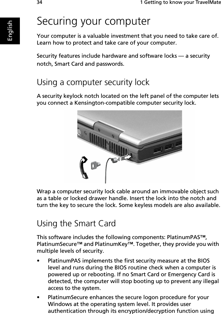  1 Getting to know your TravelMate34EnglishSecuring your computerYour computer is a valuable investment that you need to take care of. Learn how to protect and take care of your computer.Security features include hardware and software locks — a security notch, Smart Card and passwords.Using a computer security lockA security keylock notch located on the left panel of the computer lets you connect a Kensington-compatible computer security lock.Wrap a computer security lock cable around an immovable object such as a table or locked drawer handle. Insert the lock into the notch and turn the key to secure the lock. Some keyless models are also available.Using the Smart CardThis software includes the following components: PlatinumPAS™, PlatinumSecure™ and PlatinumKey™. Together, they provide you with multiple levels of security.• PlatinumPAS implements the first security measure at the BIOS level and runs during the BIOS routine check when a computer is powered up or rebooting. If no Smart Card or Emergency Card is detected, the computer will stop booting up to prevent any illegal access to the system.• PlatinumSecure enhances the secure logon procedure for your Windows at the operating system level. It provides user authentication through its encryption/decryption function using 