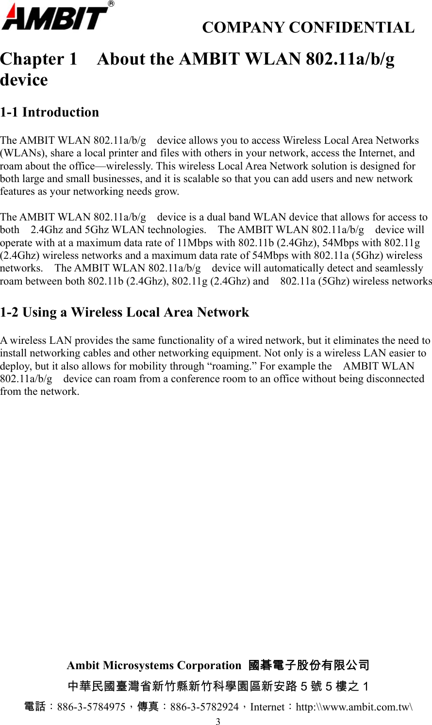                  COMPANY CONFIDENTIAL                        Ambit Microsystems Corporation  國碁電子股份有限公司 中華民國臺灣省新竹縣新竹科學園區新安路 5 號 5 樓之 1 電話：886-3-5784975，傳真：886-3-5782924，Internet：http:\\www.ambit.com.tw\ 3 Chapter 1  About the AMBIT WLAN 802.11a/b/g   device  1-1 Introduction  The AMBIT WLAN 802.11a/b/g    device allows you to access Wireless Local Area Networks (WLANs), share a local printer and files with others in your network, access the Internet, and roam about the office—wirelessly. This wireless Local Area Network solution is designed for both large and small businesses, and it is scalable so that you can add users and new network features as your networking needs grow.  The AMBIT WLAN 802.11a/b/g    device is a dual band WLAN device that allows for access to both  2.4Ghz and 5Ghz WLAN technologies.  The AMBIT WLAN 802.11a/b/g  device will operate with at a maximum data rate of 11Mbps with 802.11b (2.4Ghz), 54Mbps with 802.11g (2.4Ghz) wireless networks and a maximum data rate of 54Mbps with 802.11a (5Ghz) wireless networks.    The AMBIT WLAN 802.11a/b/g    device will automatically detect and seamlessly roam between both 802.11b (2.4Ghz), 802.11g (2.4Ghz) and    802.11a (5Ghz) wireless networks  1-2 Using a Wireless Local Area Network  A wireless LAN provides the same functionality of a wired network, but it eliminates the need to install networking cables and other networking equipment. Not only is a wireless LAN easier to deploy, but it also allows for mobility through “roaming.” For example the    AMBIT WLAN 802.11a/b/g    device can roam from a conference room to an office without being disconnected from the network.  