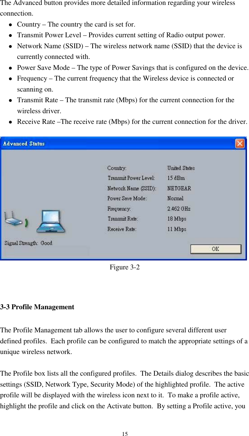 15The Advanced button provides more detailed information regarding your wirelessconnection.! Country – The country the card is set for.! Transmit Power Level – Provides current setting of Radio output power.! Network Name (SSID) – The wireless network name (SSID) that the device iscurrently connected with.! Power Save Mode – The type of Power Savings that is configured on the device.! Frequency – The current frequency that the Wireless device is connected orscanning on.! Transmit Rate – The transmit rate (Mbps) for the current connection for thewireless driver.! Receive Rate –The receive rate (Mbps) for the current connection for the driver.Figure 3-23-3 Profile ManagementThe Profile Management tab allows the user to configure several different userdefined profiles.  Each profile can be configured to match the appropriate settings of aunique wireless network.The Profile box lists all the configured profiles.  The Details dialog describes the basicsettings (SSID, Network Type, Security Mode) of the highlighted profile.  The activeprofile will be displayed with the wireless icon next to it.  To make a profile active,highlight the profile and click on the Activate button.  By setting a Profile active, you