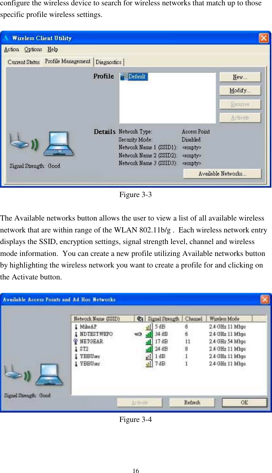 16configure the wireless device to search for wireless networks that match up to thosespecific profile wireless settings.Figure 3-3The Available networks button allows the user to view a list of all available wirelessnetwork that are within range of the WLAN 802.11b/g .  Each wireless network entrydisplays the SSID, encryption settings, signal strength level, channel and wirelessmode information.  You can create a new profile utilizing Available networks buttonby highlighting the wireless network you want to create a profile for and clicking onthe Activate button.Figure 3-4