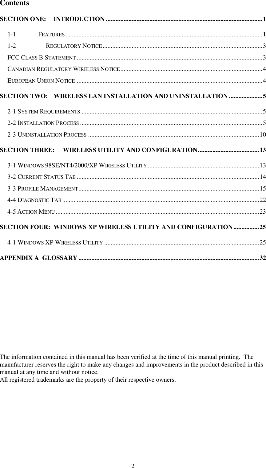 2ContentsSECTION ONE: INTRODUCTION .................................................................................................11-1 FEATURES..........................................................................................................................11-2   REGULATORY NOTICE...................................................................................................3FCC CLASS B STATEMENT...................................................................................................................3CANADIAN REGULATORY WIRELESS NOTICE........................................................................................4EUROPEAN UNION NOTICE....................................................................................................................4SECTION TWO: WIRELESS LAN INSTALLATION AND UNINSTALLATION .....................52-1 SYSTEM REQUIREMENTS................................................................................................................52-2 INSTALLATION PROCESS.................................................................................................................52-3 UNINSTALLATION PROCESS..........................................................................................................10SECTION THREE:   WIRELESS UTILITY AND CONFIGURATION......................................133-1 WINDOWS 98SE/NT4/2000/XP WIRELESS UTILITY.....................................................................133-2 CURRENT STATUS TAB.................................................................................................................143-3 PROFILE MANAGEMENT................................................................................................................154-4 DIAGNOSTIC TAB..........................................................................................................................224-5 ACTION MENU..............................................................................................................................23SECTION FOUR: WINDOWS XP WIRELESS UTILITY AND CONFIGURATION................254-1 WINDOWS XP WIRELESS UTILITY................................................................................................25APPENDIX A  GLOSSARY ................................................................................................................32The information contained in this manual has been verified at the time of this manual printing.  Themanufacturer reserves the right to make any changes and improvements in the product described in thismanual at any time and without notice.All registered trademarks are the property of their respective owners.