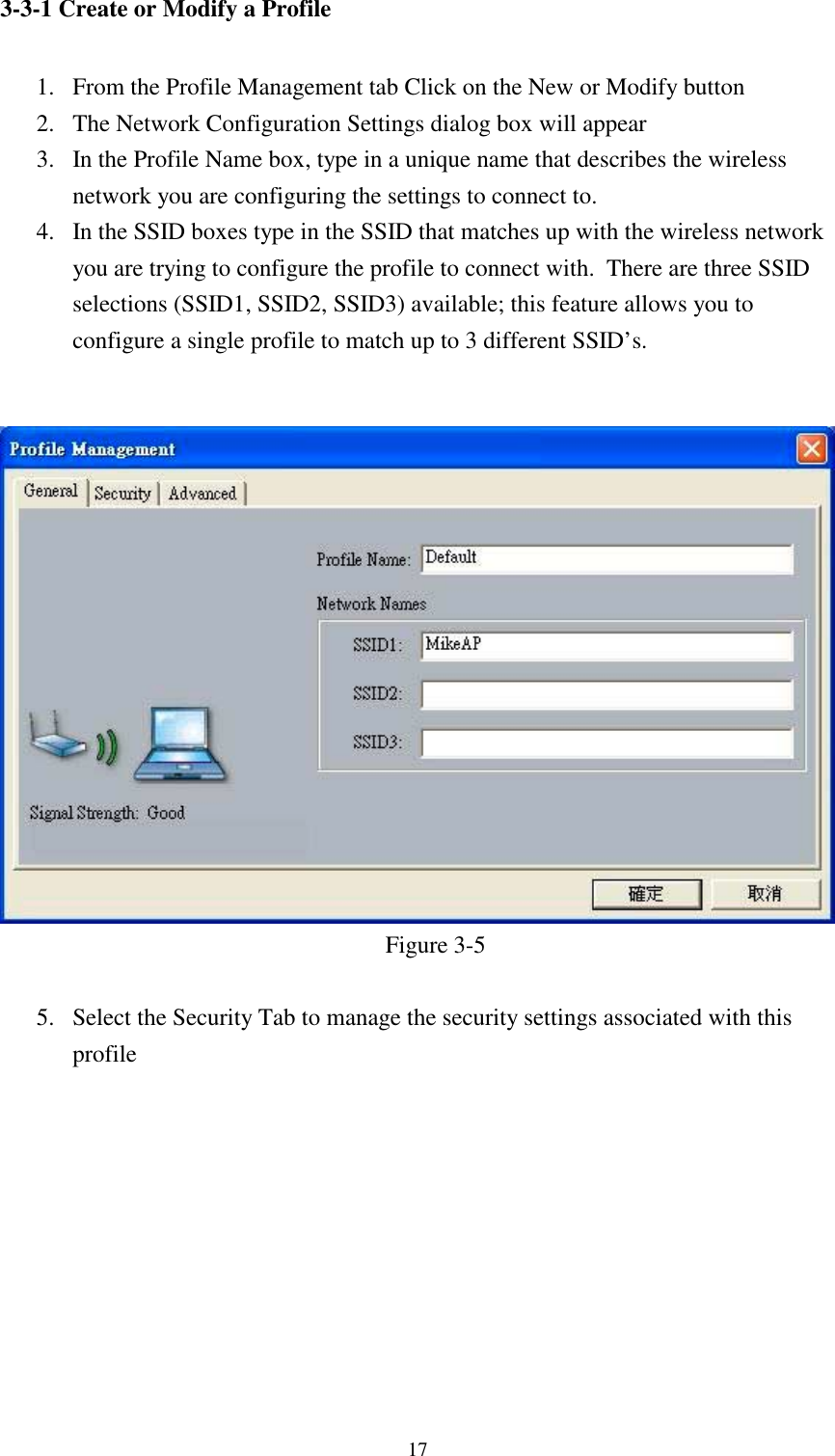 173-3-1 Create or Modify a Profile1. From the Profile Management tab Click on the New or Modify button2. The Network Configuration Settings dialog box will appear3. In the Profile Name box, type in a unique name that describes the wirelessnetwork you are configuring the settings to connect to.4. In the SSID boxes type in the SSID that matches up with the wireless networkyou are trying to configure the profile to connect with.  There are three SSIDselections (SSID1, SSID2, SSID3) available; this feature allows you toconfigure a single profile to match up to 3 different SSID’s.Figure 3-55. Select the Security Tab to manage the security settings associated with thisprofile