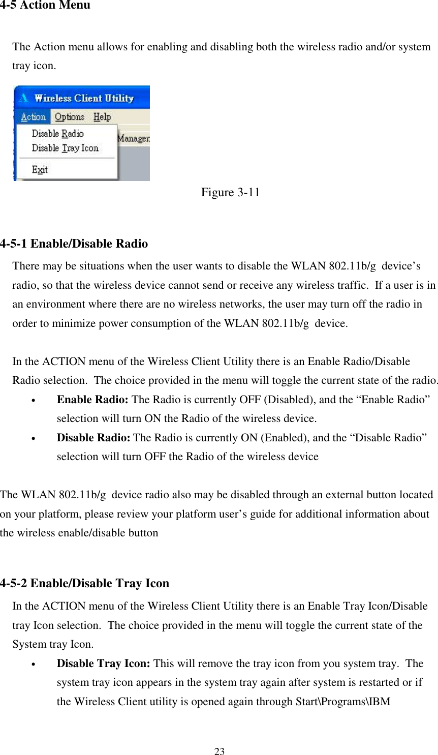 234-5 Action MenuThe Action menu allows for enabling and disabling both the wireless radio and/or systemtray icon.Figure 3-114-5-1 Enable/Disable RadioThere may be situations when the user wants to disable the WLAN 802.11b/g  device’sradio, so that the wireless device cannot send or receive any wireless traffic.  If a user is inan environment where there are no wireless networks, the user may turn off the radio inorder to minimize power consumption of the WLAN 802.11b/g  device.In the ACTION menu of the Wireless Client Utility there is an Enable Radio/DisableRadio selection.  The choice provided in the menu will toggle the current state of the radio.• Enable Radio: The Radio is currently OFF (Disabled), and the “Enable Radio”selection will turn ON the Radio of the wireless device.• Disable Radio: The Radio is currently ON (Enabled), and the “Disable Radio”selection will turn OFF the Radio of the wireless deviceThe WLAN 802.11b/g  device radio also may be disabled through an external button locatedon your platform, please review your platform user’s guide for additional information aboutthe wireless enable/disable button4-5-2 Enable/Disable Tray IconIn the ACTION menu of the Wireless Client Utility there is an Enable Tray Icon/Disabletray Icon selection.  The choice provided in the menu will toggle the current state of theSystem tray Icon.• Disable Tray Icon: This will remove the tray icon from you system tray.  Thesystem tray icon appears in the system tray again after system is restarted or ifthe Wireless Client utility is opened again through Start\Programs\IBM
