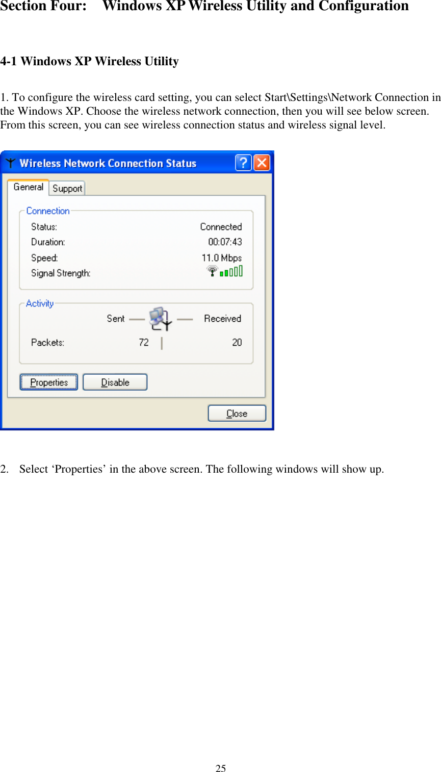 25Section Four: Windows XP Wireless Utility and Configuration4-1 Windows XP Wireless Utility 1. To configure the wireless card setting, you can select Start\Settings\Network Connection inthe Windows XP. Choose the wireless network connection, then you will see below screen.From this screen, you can see wireless connection status and wireless signal level.2. Select ‘Properties’ in the above screen. The following windows will show up.