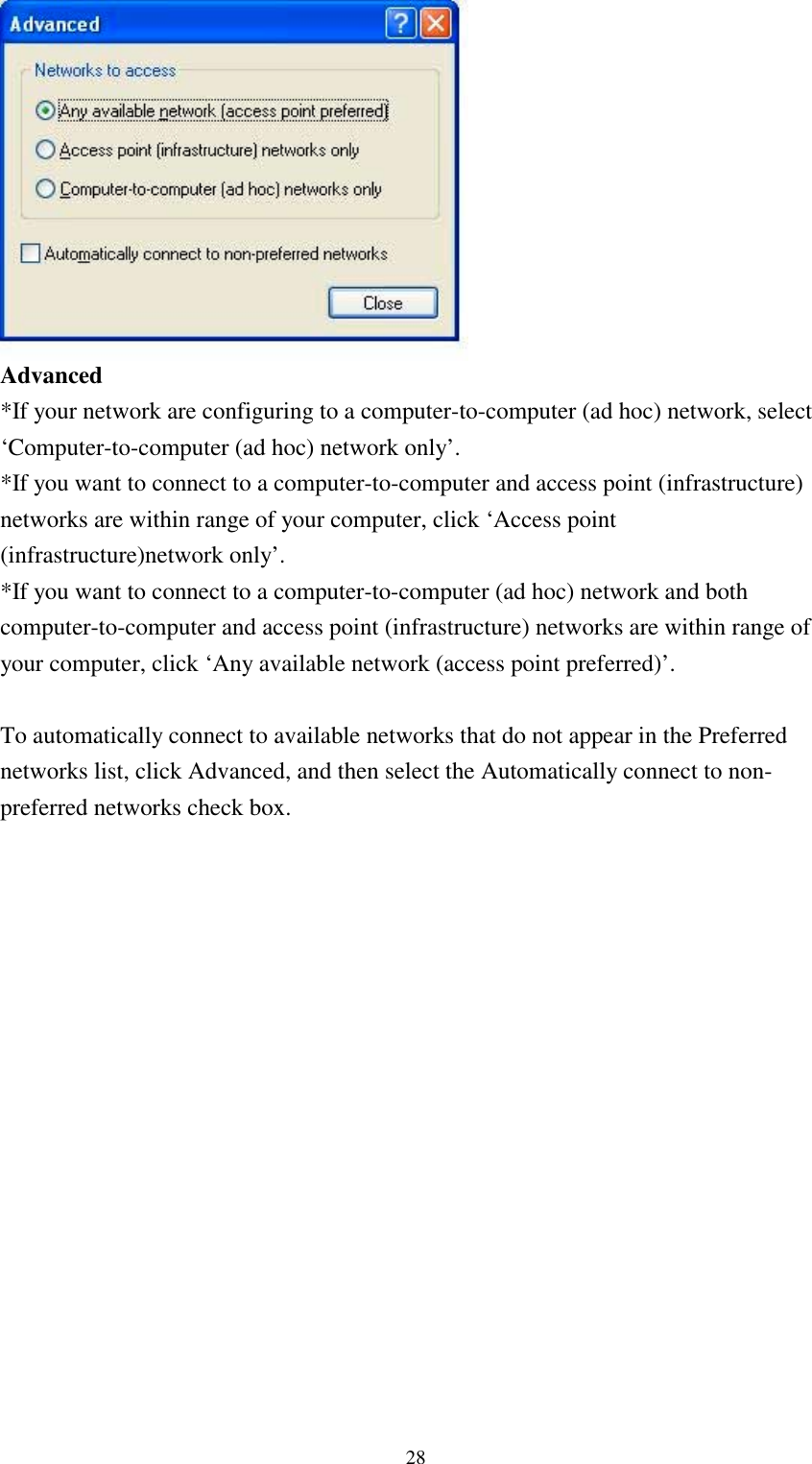 28Advanced*If your network are configuring to a computer-to-computer (ad hoc) network, select‘Computer-to-computer (ad hoc) network only’.*If you want to connect to a computer-to-computer and access point (infrastructure)networks are within range of your computer, click ‘Access point(infrastructure)network only’.*If you want to connect to a computer-to-computer (ad hoc) network and bothcomputer-to-computer and access point (infrastructure) networks are within range ofyour computer, click ‘Any available network (access point preferred)’.To automatically connect to available networks that do not appear in the Preferrednetworks list, click Advanced, and then select the Automatically connect to non-preferred networks check box.