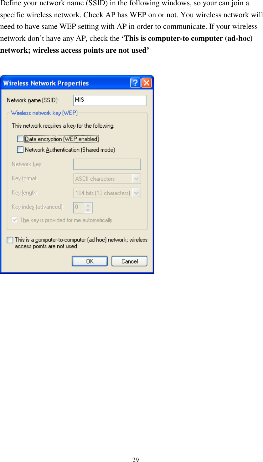 29Define your network name (SSID) in the following windows, so your can join aspecific wireless network. Check AP has WEP on or not. You wireless network willneed to have same WEP setting with AP in order to communicate. If your wirelessnetwork don’t have any AP, check the ‘This is computer-to computer (ad-hoc)network; wireless access points are not used’