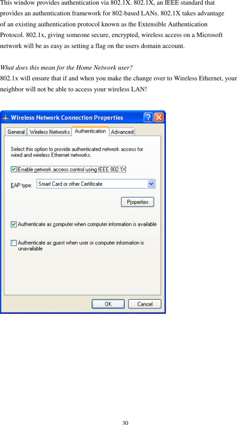 30This window provides authentication via 802.1X. 802.1X, an IEEE standard thatprovides an authentication framework for 802-based LANs. 802.1X takes advantageof an existing authentication protocol known as the Extensible AuthenticationProtocol. 802.1x, giving someone secure, encrypted, wireless access on a Microsoftnetwork will be as easy as setting a flag on the users domain account.What does this mean for the Home Network user?802.1x will ensure that if and when you make the change over to Wireless Ethernet, yourneighbor will not be able to access your wireless LAN!