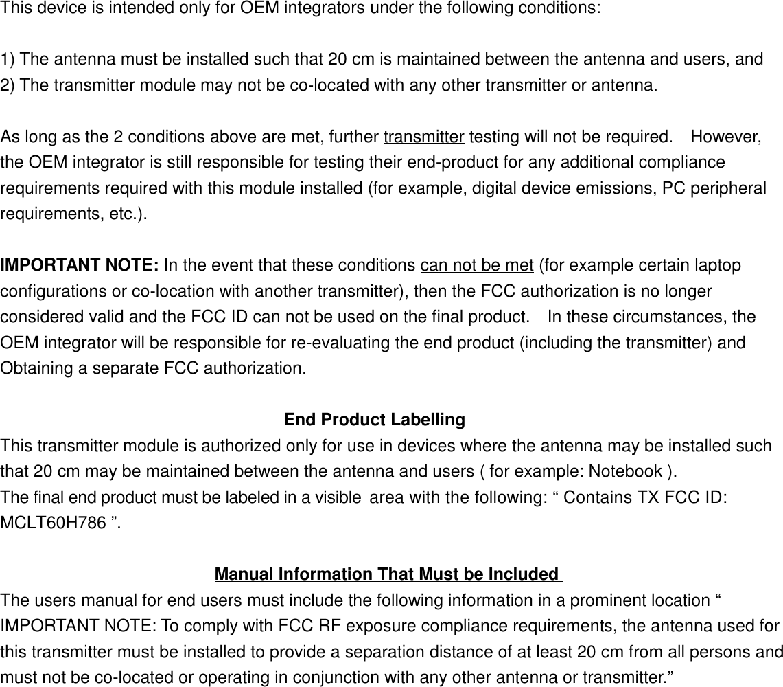 This device is intended only for OEM integrators under the following conditions:1) The antenna must be installed such that 20 cm is maintained between the antenna and users, and2) The transmitter module may not be co-located with any other transmitter or antenna.As long as the 2 conditions above are met, further transmitter testing will not be required.    However,the OEM integrator is still responsible for testing their end-product for any additional compliancerequirements required with this module installed (for example, digital device emissions, PC peripheralrequirements, etc.).IMPORTANT NOTE: In the event that these conditions can not be met (for example certain laptopconfigurations or co-location with another transmitter), then the FCC authorization is no longerconsidered valid and the FCC ID can not be used on the final product.    In these circumstances, theOEM integrator will be responsible for re-evaluating the end product (including the transmitter) andObtaining a separate FCC authorization.                                 End Product LabellingThis transmitter module is authorized only for use in devices where the antenna may be installed suchthat 20 cm may be maintained between the antenna and users ( for example: Notebook ). The final end product must be labeled in a visible area with the following: “ Contains TX FCC ID: MCLT60H786 ”.                         Manual Information That Must be IncludedThe users manual for end users must include the following information in a prominent location “IMPORTANT NOTE: To comply with FCC RF exposure compliance requirements, the antenna used forthis transmitter must be installed to provide a separation distance of at least 20 cm from all persons andmust not be co-located or operating in conjunction with any other antenna or transmitter.”