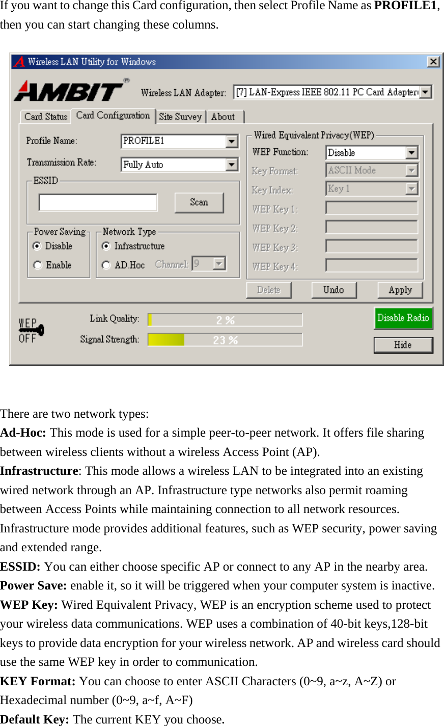 If you want to change this Card configuration, then select Profile Name as PROFILE1, then you can start changing these columns.    There are two network types:  Ad-Hoc: This mode is used for a simple peer-to-peer network. It offers file sharing between wireless clients without a wireless Access Point (AP). Infrastructure: This mode allows a wireless LAN to be integrated into an existing wired network through an AP. Infrastructure type networks also permit roaming between Access Points while maintaining connection to all network resources. Infrastructure mode provides additional features, such as WEP security, power saving and extended range. ESSID: You can either choose specific AP or connect to any AP in the nearby area. Power Save: enable it, so it will be triggered when your computer system is inactive. WEP Key: Wired Equivalent Privacy, WEP is an encryption scheme used to protect your wireless data communications. WEP uses a combination of 40-bit keys,128-bit keys to provide data encryption for your wireless network. AP and wireless card should use the same WEP key in order to communication.  KEY Format: You can choose to enter ASCII Characters (0~9, a~z, A~Z) or Hexadecimal number (0~9, a~f, A~F) Default Key: The current KEY you choose. 