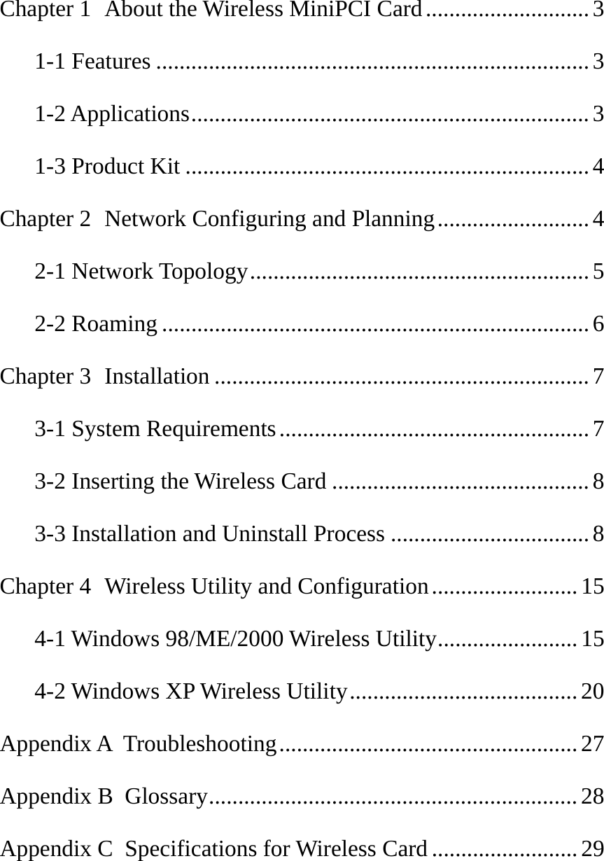  Chapter 1  About the Wireless MiniPCI Card............................3 1-1 Features ..........................................................................3 1-2 Applications....................................................................3 1-3 Product Kit .....................................................................4 Chapter 2  Network Configuring and Planning..........................4 2-1 Network Topology..........................................................5 2-2 Roaming .........................................................................6 Chapter 3  Installation ................................................................7 3-1 System Requirements.....................................................7 3-2 Inserting the Wireless Card ............................................8 3-3 Installation and Uninstall Process ..................................8 Chapter 4  Wireless Utility and Configuration.........................15 4-1 Windows 98/ME/2000 Wireless Utility........................ 15 4-2 Windows XP Wireless Utility....................................... 20 Appendix A  Troubleshooting...................................................27 Appendix B  Glossary...............................................................28 Appendix C  Specifications for Wireless Card .........................29   