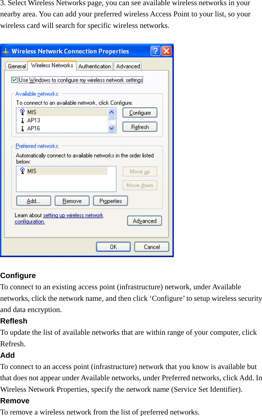 3. Select Wireless Networks page, you can see available wireless networks in your nearby area. You can add your preferred wireless Access Point to your list, so your wireless card will search for specific wireless networks.    Configure To connect to an existing access point (infrastructure) network, under Available networks, click the network name, and then click ‘Configure’ to setup wireless security and data encryption. Reflesh To update the list of available networks that are within range of your computer, click Refresh. Add To connect to an access point (infrastructure) network that you know is available but that does not appear under Available networks, under Preferred networks, click Add. In Wireless Network Properties, specify the network name (Service Set Identifier). Remove To remove a wireless network from the list of preferred networks. 