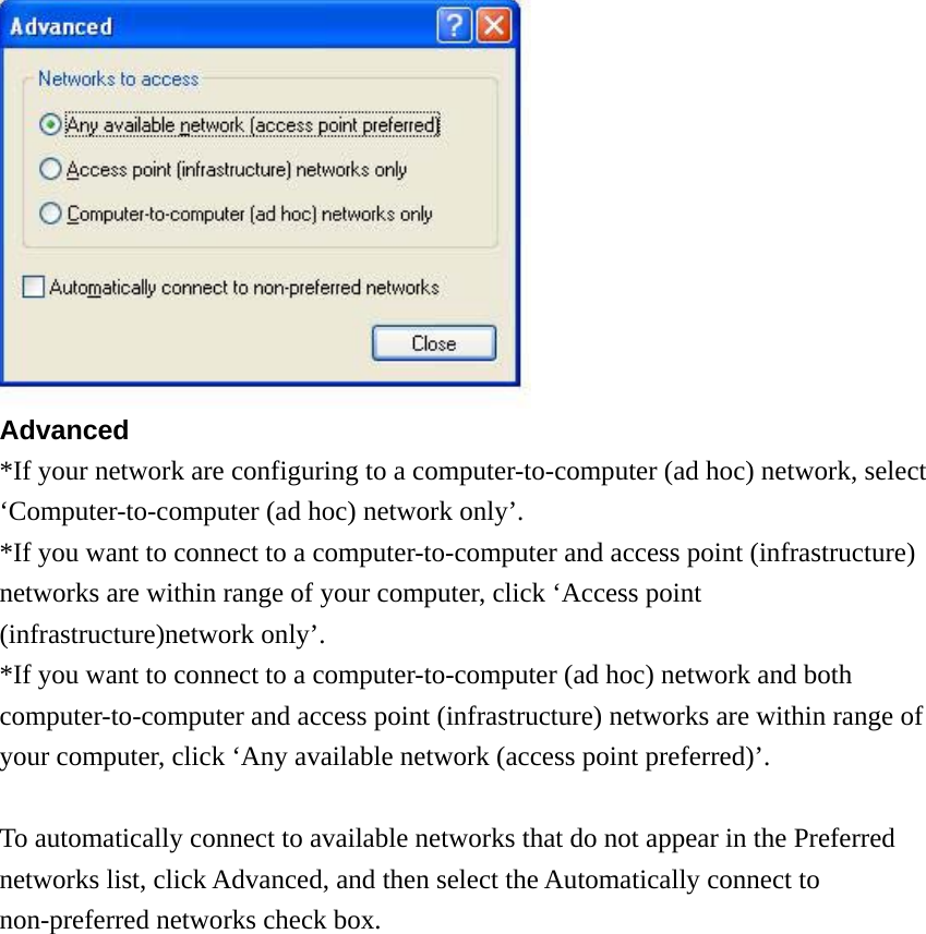   Advanced *If your network are configuring to a computer-to-computer (ad hoc) network, select ‘Computer-to-computer (ad hoc) network only’. *If you want to connect to a computer-to-computer and access point (infrastructure) networks are within range of your computer, click ‘Access point (infrastructure)network only’. *If you want to connect to a computer-to-computer (ad hoc) network and both computer-to-computer and access point (infrastructure) networks are within range of your computer, click ‘Any available network (access point preferred)’.  To automatically connect to available networks that do not appear in the Preferred networks list, click Advanced, and then select the Automatically connect to non-preferred networks check box.              