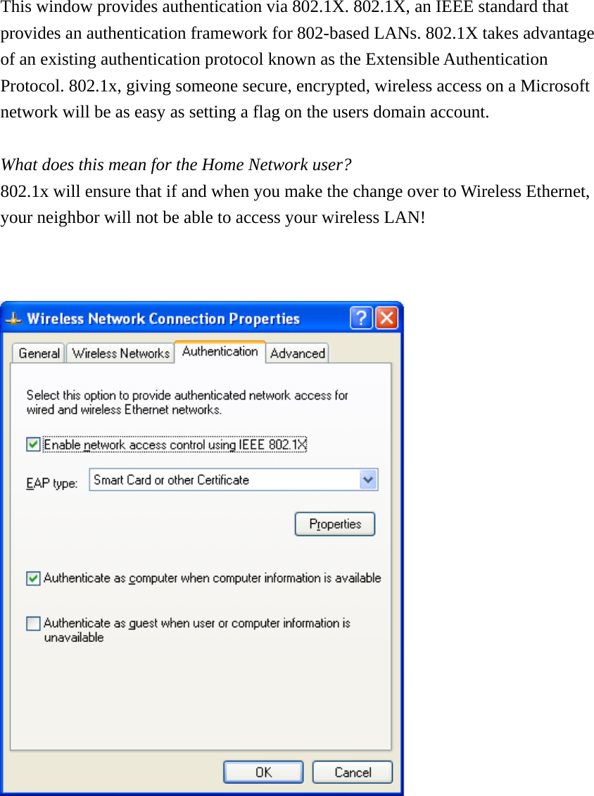 This window provides authentication via 802.1X. 802.1X, an IEEE standard that  provides an authentication framework for 802-based LANs. 802.1X takes advantage  of an existing authentication protocol known as the Extensible Authentication  Protocol. 802.1x, giving someone secure, encrypted, wireless access on a Microsoft  network will be as easy as setting a flag on the users domain account.   What does this mean for the Home Network user?  802.1x will ensure that if and when you make the change over to Wireless Ethernet, your neighbor will not be able to access your wireless LAN!            