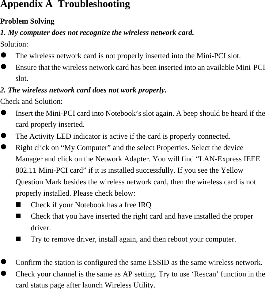  Appendix A  Troubleshooting Problem Solving 1. My computer does not recognize the wireless network card. Solution:  The wireless network card is not properly inserted into the Mini-PCI slot.  Ensure that the wireless network card has been inserted into an available Mini-PCI slot. 2. The wireless network card does not work properly. Check and Solution:  Insert the Mini-PCI card into Notebook’s slot again. A beep should be heard if the card properly inserted.  The Activity LED indicator is active if the card is properly connected.  Right click on “My Computer” and the select Properties. Select the device Manager and click on the Network Adapter. You will find “LAN-Express IEEE 802.11 Mini-PCI card” if it is installed successfully. If you see the Yellow Question Mark besides the wireless network card, then the wireless card is not properly installed. Please check below:   Check if your Notebook has a free IRQ   Check that you have inserted the right card and have installed the proper driver.    Try to remove driver, install again, and then reboot your computer.    Confirm the station is configured the same ESSID as the same wireless network.   Check your channel is the same as AP setting. Try to use ‘Rescan’ function in the card status page after launch Wireless Utility.              