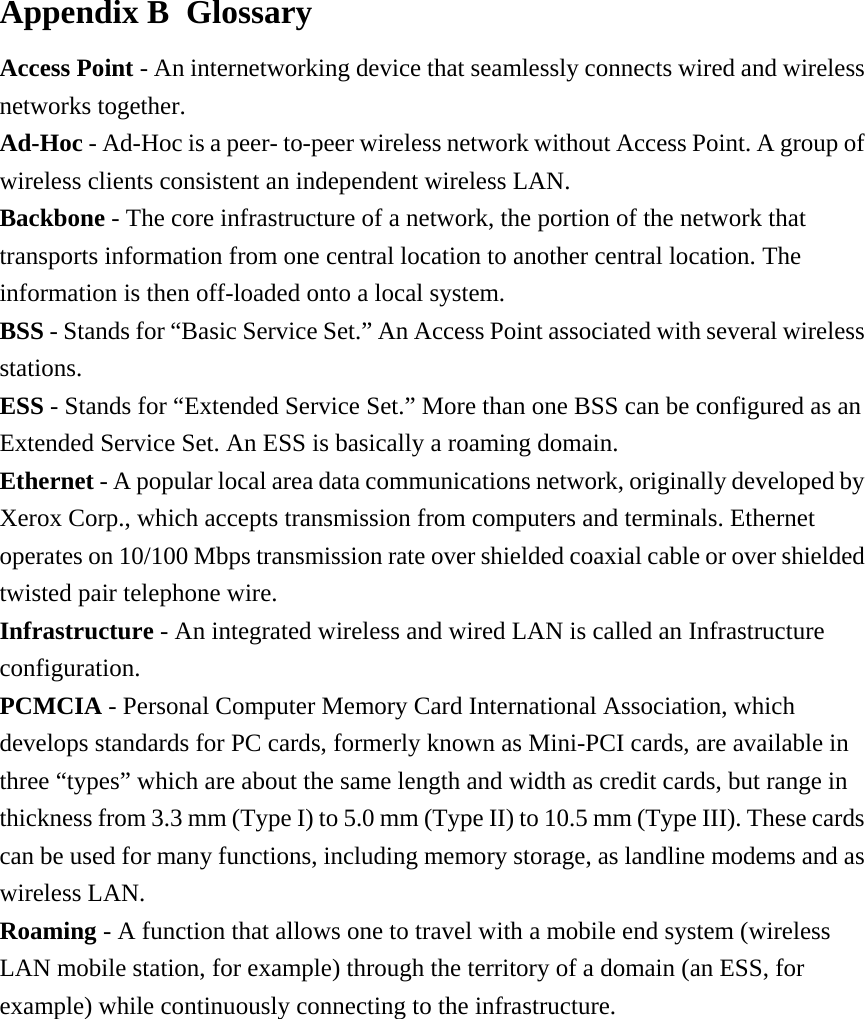 Appendix B  Glossary Access Point - An internetworking device that seamlessly connects wired and wireless networks together. Ad-Hoc - Ad-Hoc is a peer- to-peer wireless network without Access Point. A group of wireless clients consistent an independent wireless LAN. Backbone - The core infrastructure of a network, the portion of the network that transports information from one central location to another central location. The information is then off-loaded onto a local system. BSS - Stands for “Basic Service Set.” An Access Point associated with several wireless stations. ESS - Stands for “Extended Service Set.” More than one BSS can be configured as an Extended Service Set. An ESS is basically a roaming domain. Ethernet - A popular local area data communications network, originally developed by Xerox Corp., which accepts transmission from computers and terminals. Ethernet operates on 10/100 Mbps transmission rate over shielded coaxial cable or over shielded twisted pair telephone wire. Infrastructure - An integrated wireless and wired LAN is called an Infrastructure configuration. PCMCIA - Personal Computer Memory Card International Association, which develops standards for PC cards, formerly known as Mini-PCI cards, are available in three “types” which are about the same length and width as credit cards, but range in thickness from 3.3 mm (Type I) to 5.0 mm (Type II) to 10.5 mm (Type III). These cards can be used for many functions, including memory storage, as landline modems and as wireless LAN. Roaming - A function that allows one to travel with a mobile end system (wireless LAN mobile station, for example) through the territory of a domain (an ESS, for example) while continuously connecting to the infrastructure.         