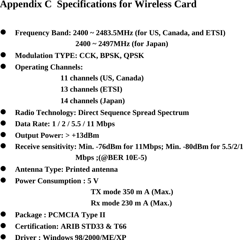 Appendix C  Specifications for Wireless Card   Frequency Band: 2400 ~ 2483.5MHz (for US, Canada, and ETSI) 2400 ~ 2497MHz (for Japan)  Modulation TYPE: CCK, BPSK, QPSK  Operating Channels:  11 channels (US, Canada) 13 channels (ETSI) 14 channels (Japan)  Radio Technology: Direct Sequence Spread Spectrum  Data Rate: 1 / 2 / 5.5 / 11 Mbps  Output Power: &gt; +13dBm  Receive sensitivity: Min. -76dBm for 11Mbps; Min. -80dBm for 5.5/2/1 Mbps ;(@BER 10E-5)  Antenna Type: Printed antenna  Power Consumption : 5 V  TX mode 350 m A (Max.) Rx mode 230 m A (Max.)  Package : PCMCIA Type II  Certification: ARIB STD33 &amp; T66  Driver : Windows 98/2000/ME/XP                 