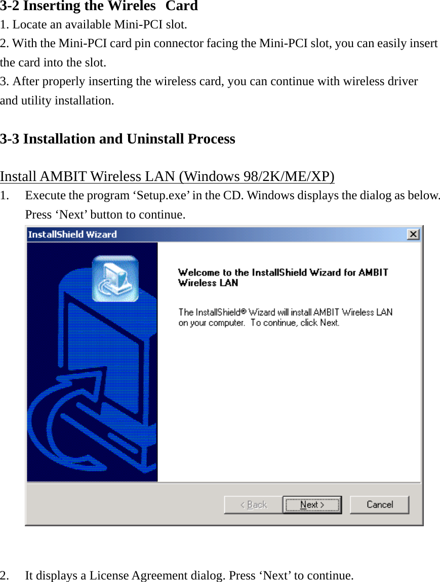 3-2 Inserting the Wireless Card 1. Locate an available Mini-PCI slot. 2. With the Mini-PCI card pin connector facing the Mini-PCI slot, you can easily insert the card into the slot.  3. After properly inserting the wireless card, you can continue with wireless driver and utility installation.  3-3 Installation and Uninstall Process  Install AMBIT Wireless LAN (Windows 98/2K/ME/XP) 1.  Execute the program ‘Setup.exe’ in the CD. Windows displays the dialog as below. Press ‘Next’ button to continue.    2.  It displays a License Agreement dialog. Press ‘Next’ to continue.  