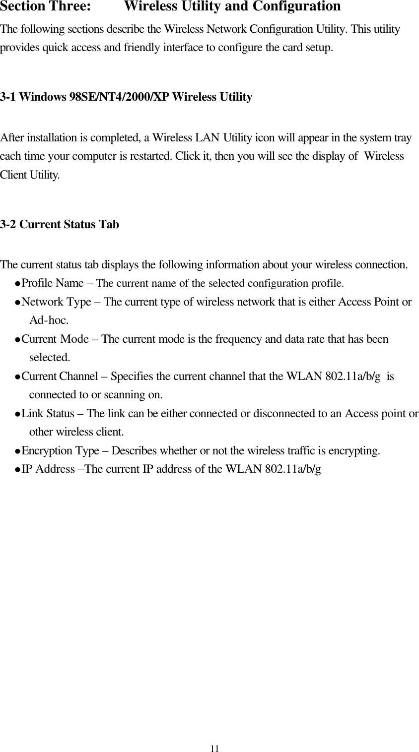  11Section Three:    Wireless Utility and Configuration The following sections describe the Wireless Network Configuration Utility. This utility provides quick access and friendly interface to configure the card setup.  3-1 Windows 98SE/NT4/2000/XP Wireless Utility   After installation is completed, a Wireless LAN Utility icon will appear in the system tray each time your computer is restarted. Click it, then you will see the display of  Wireless Client Utility.   3-2 Current Status Tab  The current status tab displays the following information about your wireless connection. l Profile Name – The current name of the selected configuration profile. l Network Type – The current type of wireless network that is either Access Point or Ad-hoc. l Current Mode – The current mode is the frequency and data rate that has been selected. l Current Channel – Specifies the current channel that the WLAN 802.11a/b/g  is connected to or scanning on. l Link Status – The link can be either connected or disconnected to an Access point or other wireless client. l Encryption Type – Describes whether or not the wireless traffic is encrypting. l IP Address –The current IP address of the WLAN 802.11a/b/g  