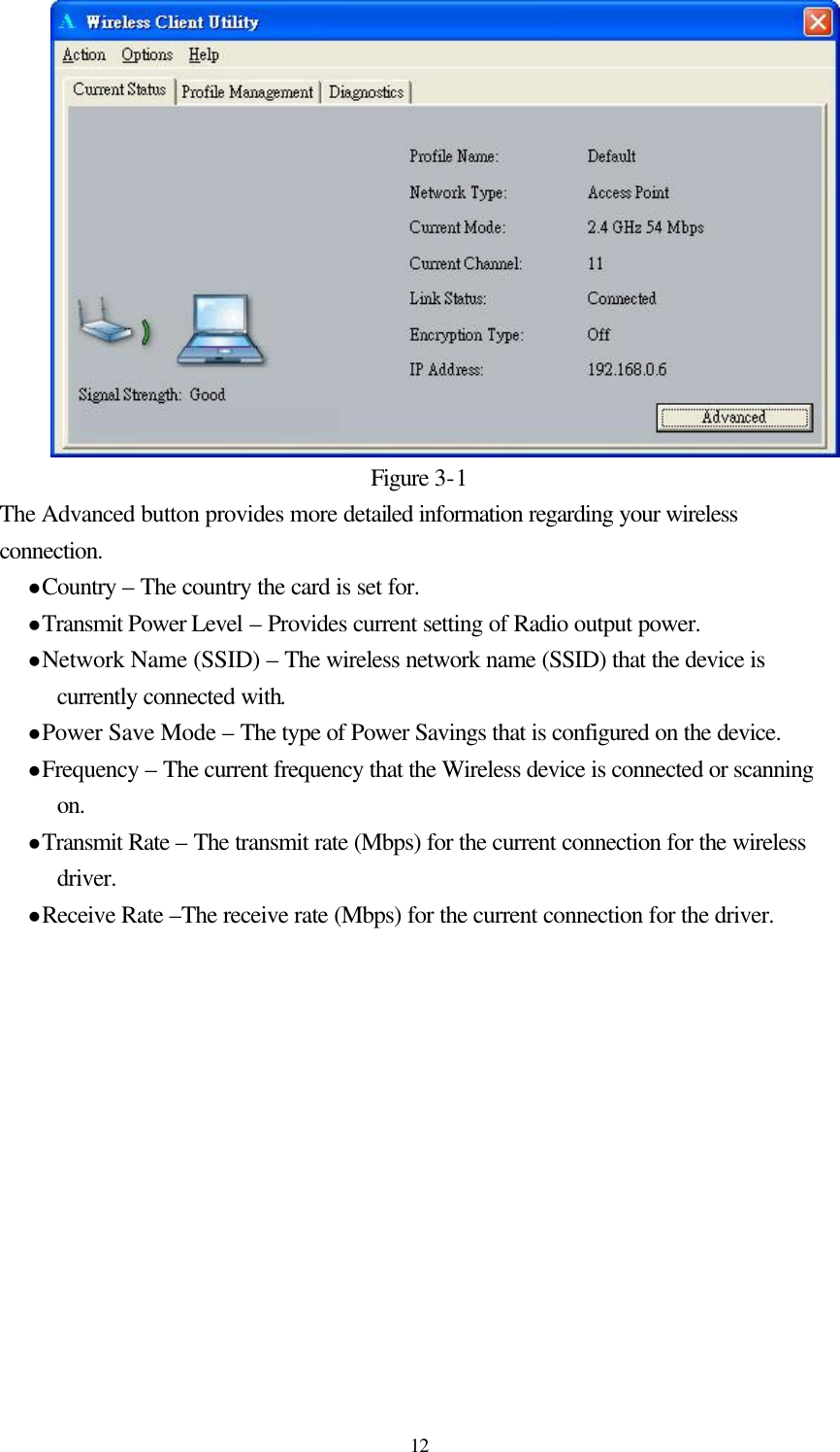  12Figure 3-1 The Advanced button provides more detailed information regarding your wireless connection. l Country – The country the card is set for. l Transmit Power Level – Provides current setting of Radio output power. l Network Name (SSID) – The wireless network name (SSID) that the device is currently connected with. l Power Save Mode – The type of Power Savings that is configured on the device. l Frequency – The current frequency that the Wireless device is connected or scanning on. l Transmit Rate – The transmit rate (Mbps) for the current connection for the wireless driver. l Receive Rate –The receive rate (Mbps) for the current connection for the driver.  