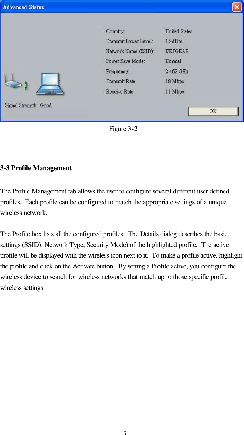  13Figure 3-2   3-3 Profile Management  The Profile Management tab allows the user to configure several different user defined profiles.  Each profile can be configured to match the appropriate settings of a unique wireless network.  The Profile box lists all the configured profiles.  The Details dialog describes the basic settings (SSID), Network Type, Security Mode) of the highlighted profile.  The active profile will be displayed with the wireless icon next to it.  To make a profile active, highlight the profile and click on the Activate button.  By setting a Profile active, you configure the wireless device to search for wireless networks that match up to those specific profile wireless settings.  