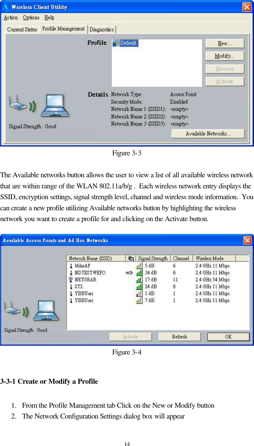  14Figure 3-3  The Available networks button allows the user to view a list of all available wireless network that are within range of the WLAN 802.11a/b/g .  Each wireless network entry displays the SSID, encryption settings, signal strength level, channel and wireless mode information.  You can create a new profile utilizing Available networks button by highlighting the wireless network you want to create a profile for and clicking on the Activate button.  Figure 3-4  3-3-1 Create or Modify a Profile  1.  From the Profile Management tab Click on the New or Modify button  2.  The Network Configuration Settings dialog box will appear 