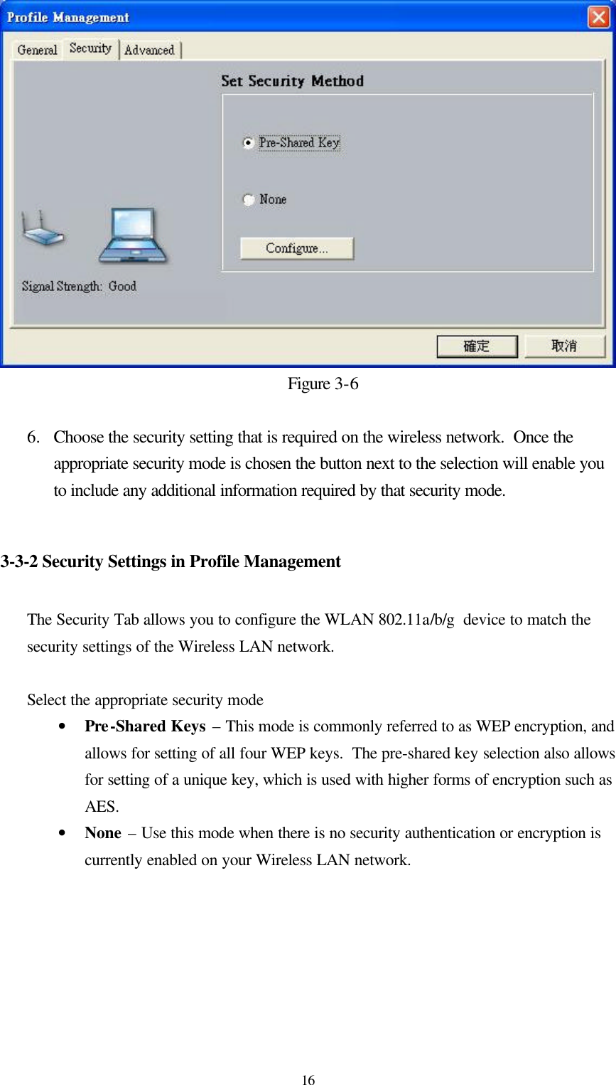  16Figure 3-6  6.  Choose the security setting that is required on the wireless network.  Once the appropriate security mode is chosen the button next to the selection will enable you to include any additional information required by that security mode.   3-3-2 Security Settings in Profile Management  The Security Tab allows you to configure the WLAN 802.11a/b/g  device to match the security settings of the Wireless LAN network.  Select the appropriate security mode • Pre-Shared Keys – This mode is commonly referred to as WEP encryption, and allows for setting of all four WEP keys.  The pre-shared key selection also allows for setting of a unique key, which is used with higher forms of encryption such as AES. • None – Use this mode when there is no security authentication or encryption is currently enabled on your Wireless LAN network.  