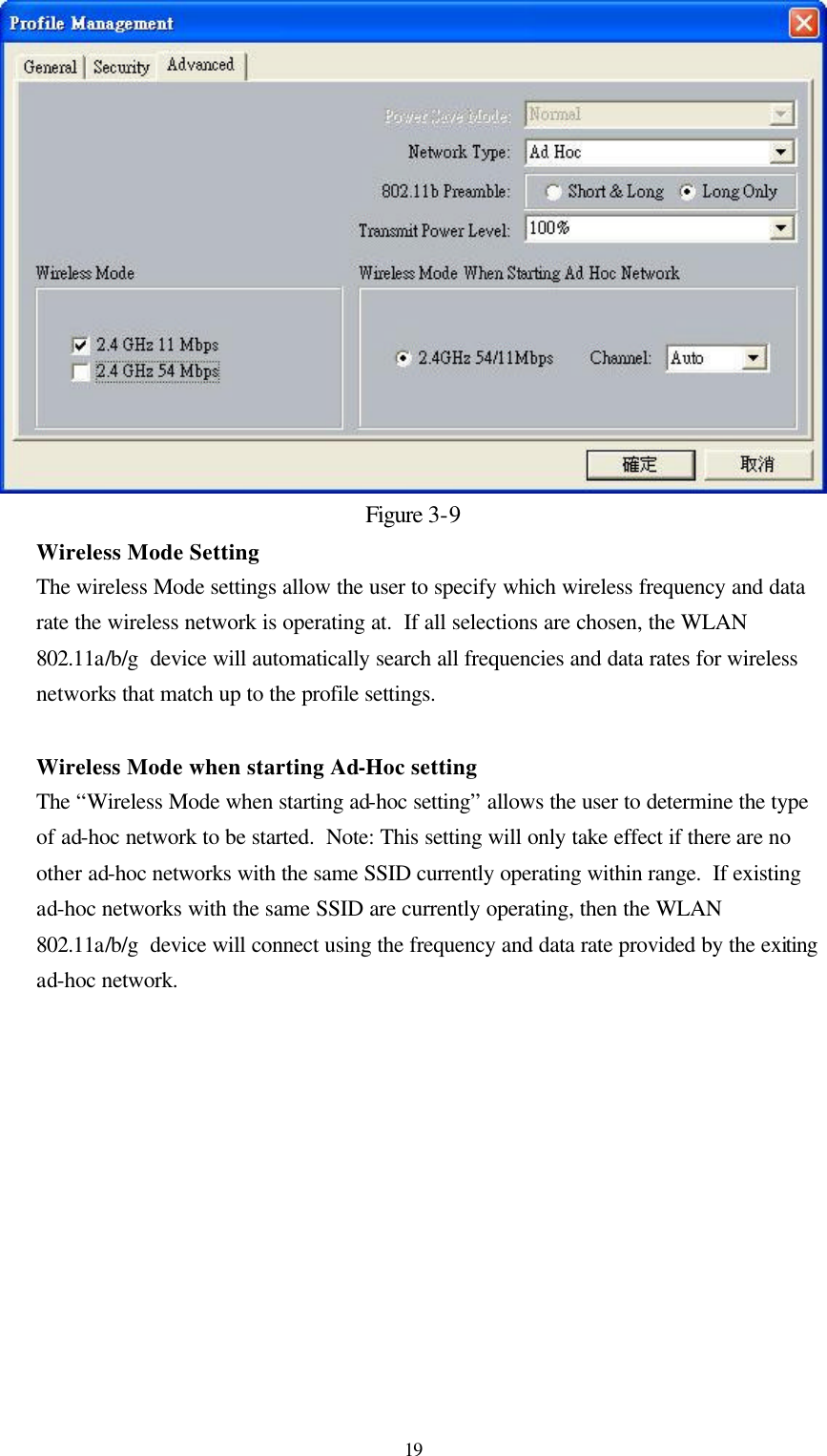  19Figure 3-9 Wireless Mode Setting The wireless Mode settings allow the user to specify which wireless frequency and data rate the wireless network is operating at.  If all selections are chosen, the WLAN 802.11a/b/g  device will automatically search all frequencies and data rates for wireless networks that match up to the profile settings.   Wireless Mode when starting Ad-Hoc setting The “Wireless Mode when starting ad-hoc setting” allows the user to determine the type of ad-hoc network to be started.  Note: This setting will only take effect if there are no other ad-hoc networks with the same SSID currently operating within range.  If existing ad-hoc networks with the same SSID are currently operating, then the WLAN 802.11a/b/g  device will connect using the frequency and data rate provided by the exiting ad-hoc network.  