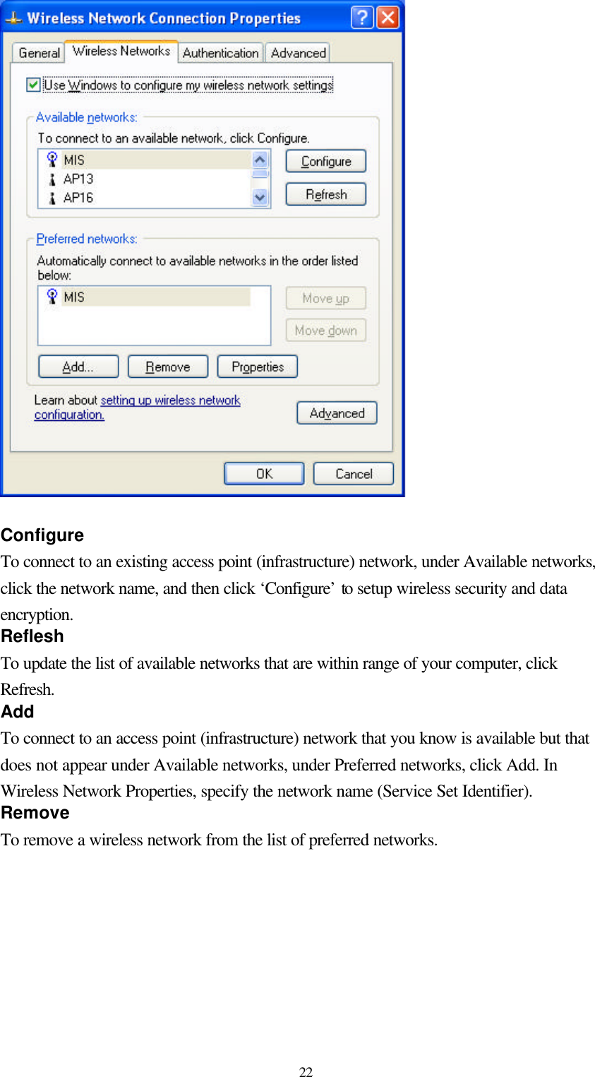  22  Configure To connect to an existing access point (infrastructure) network, under Available networks, click the network name, and then click ‘Configure’ to setup wireless security and data encryption. Reflesh To update the list of available networks that are within range of your computer, click Refresh. Add To connect to an access point (infrastructure) network that you know is available but that does not appear under Available networks, under Preferred networks, click Add. In Wireless Network Properties, specify the network name (Service Set Identifier). Remove To remove a wireless network from the list of preferred networks.   
